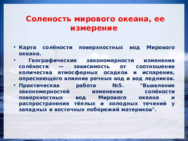  Соленость мирового океана, ее измерение Карта солёности поверхностных вод Мирового океана.  Географические закономерности изменения солёности — зависимость от соотношения количества атмосферных осадков и испарения, опресняющего влияния речных вод и вод ледников. Практическая работа №5. 
