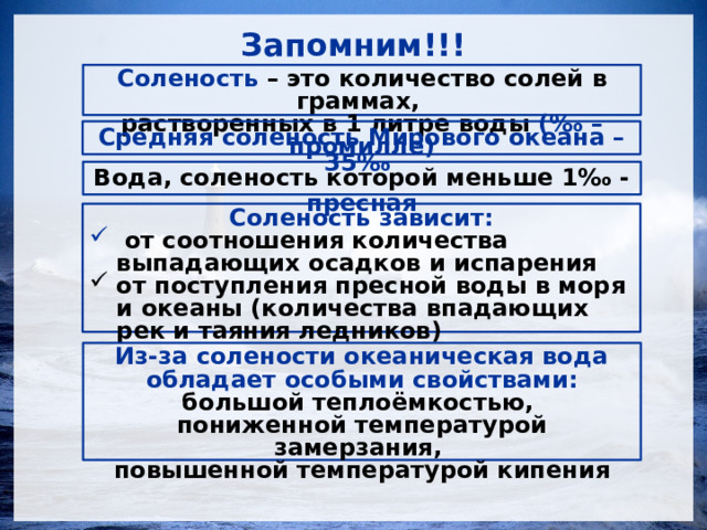 Запомним!!! Соленость – это количество солей в граммах, растворенных в 1 литре воды (‰ – промилле) Средняя соленость Мирового океана – 35‰ Вода, соленость которой меньше 1‰ - пресная Соленость  зависит:  от соотношения количества выпадающих осадков и испарения от поступления пресной воды в моря и океаны (количества впадающих рек и таяния ледников)   Из-за солености океаническая вода обладает особыми свойствами: большой теплоёмкостью, пониженной температурой замерзания, повышенной температурой кипения  