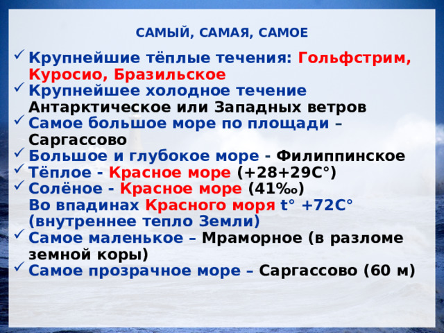 САМЫЙ, САМАЯ, САМОЕ Крупнейшие тёплые течения: Гольфстрим, Куросио, Бразильское Крупнейшее холодное течение Антарктическое или Западных ветров Самое большое море по площади – Саргассово Большое и глубокое море - Филиппинское Тёплое - Красное море (+28+29С °) Солёное - Красное море (41‰) Во впадинах Красного моря t° +72С° (внутреннее тепло Земли) Самое маленькое – Мраморное (в разломе земной коры) Самое прозрачное море – Саргассово (60 м)  