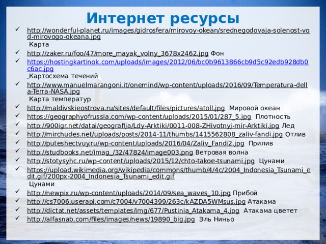 Интернет ресурсы http://wonderful-planet.ru/images/gidrosfera/mirovoy-okean/srednegodovaja-solenost-vod-mirovogo-okeana.jpg Карта http://zaker.ru/foo/47/more_mayak_volny_3678x2462.jpg Фон https://hostingkartinok.com/uploads/images/2012/06/bc0b9613866cb9d5c92edb928db0c6ac.jpg  Картосхема течений http://www.manuelmarangoni.it/onemind/wp-content/uploads/2016/09/Temperatura-della-Terra-NASA.jpg Карта температур http://maldivskieostrova.ru/sites/default/files/pictures/atoll.jpg Мировой океан https://geographyofrussia.com/wp-content/uploads/2015/01/287_5.jpg Плотность http://900igr.net/datai/geografija/Ldy-Arktiki/0011-008-ZHivotnyj-mir-Arktiki.jpg Лед http://mirchudes.net/uploads/posts/2014-11/thumbs/1415562808_zaliv-fandi.jpg Отлив http://puteshectvuy.ru/wp-content/uploads/2016/04/Zaliv_Fandi2.jpg Прилив http://studbooks.net/imag_/32/47824/image003.png Ветровая волна http://stotysyhc.ru/wp-content/uploads/2015/12/chto-takoe-tsunami.jpg Цунами https://upload.wikimedia.org/wikipedia/commons/thumb/4/4c/2004_Indonesia_Tsunami_edit.gif/200px-2004_Indonesia_Tsunami_edit.gif Цунами http://newpix.ru/wp-content/uploads/2014/09/sea_waves_10.jpg Прибой http://cs7006.userapi.com/c7004/v7004399/263c/kAZDA5WMsus.jpg Атакама http://dictat.net/assets/templates/img/677/Pustinia_Atakama_4.jpg Атакама цветет http://alfasnab.com/files/images/news/19890_big.jpg Эль Ниньо 