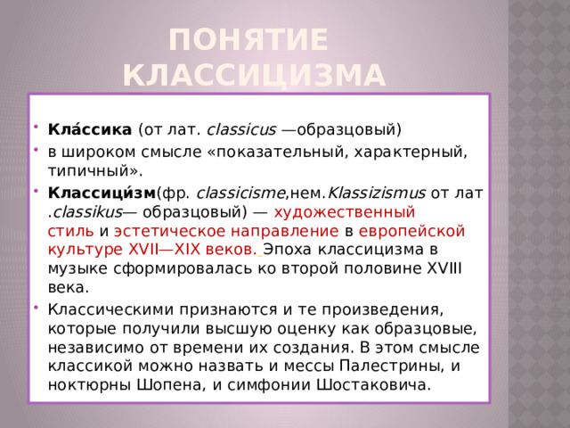 Понятие  классицизма  Кла́ссика  (от лат.  classicus  —образцовый) в широком смысле «показательный, характерный, типичный».  Классици́зм (фр.  classicisme ,нем. Klassizismus  от лат. classikus — образцовый) —  художественный стиль  и  эстетическое направление в  европейской культуре XVII—XIX веков.   Эпоха классицизма в музыке сформировалась ко второй половине XVIII века. Классическими признаются и те произведения, которые получили высшую оценку как образцовые, независимо от времени их создания. В этом смысле классикой можно назвать и мессы Палестрины, и ноктюрны Шопена, и симфонии Шостаковича. 