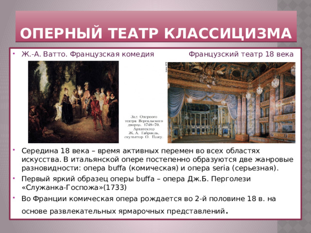 Оперный театр классицизма Ж.-А. Ватто. Французская комедия  Французский театр 18 века Середина 18 века – время активных перемен во всех областях искусства. В итальянской опере постепенно образуются две жанровые разновидности: опера buffa (комическая) и опера seria (серьезная). Первый яркий образец оперы buffa – опера Дж.Б. Перголези «Служанка-Госпожа»(1733) Во Франции комическая опера рождается во 2-й половине 18 в. на основе развлекательных ярмарочных представлений . 