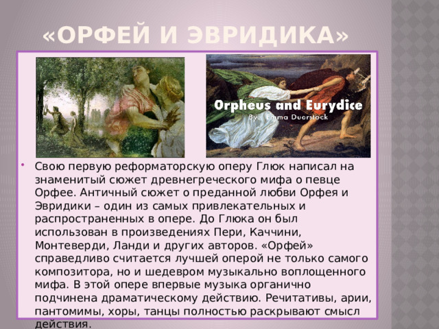 «Орфей и Эвридика» Свою первую реформаторскую оперу Глюк написал на знаменитый сюжет древнегреческого мифа о певце Орфее. Античный сюжет о преданной любви Орфея и Эвридики – один из самых привлекательных и распространенных в опере. До Глюка он был использован в произведениях Пери, Каччини, Монтеверди, Ланди и других авторов. «Орфей» справедливо считается лучшей оперой не только самого композитора, но и шедевром музыкально воплощенного мифа. В этой опере впервые музыка органично подчинена драматическому действию. Речитативы, арии, пантомимы, хоры, танцы полностью раскрывают смысл действия. 