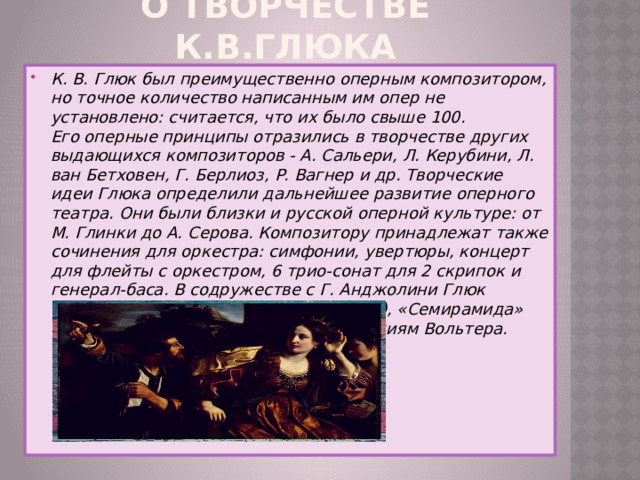 О творчестве К.В.Глюка К. В. Глюк был преимущественно оперным композитором, но точное количество написанным им опер не установлено: считается, что их было свыше 100.  Его оперные принципы отразились в творчестве других выдающихся композиторов - А. Сальери, Л. Керубини, Л. ван Бетховен, Г. Берлиоз, Р. Вагнер и др. Творческие идеи Глюка определили дальнейшее развитие оперного театра. Они были близки и русской оперной культуре: от М. Глинки до А. Серова. Композитору принадлежат также сочинения для оркестра: симфонии, увертюры, концерт для флейты с оркестром, 6 трио-сонат для 2 скрипок и генерал-баса. В содружестве с Г. Анджолини Глюк создал три балета: «Александр» (1765), «Семирамида» (1765) и «Китайский сирота» по трагедиям Вольтера. 