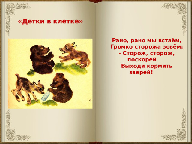 «Детки в клетке» Рано, рано мы встаём, Громко сторожа зовём: - Сторож, сторож, поскорей Выходи кормить зверей! 