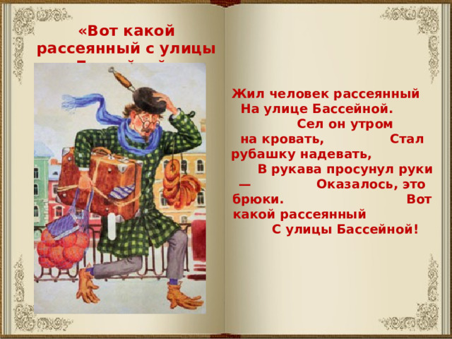 «Вот какой рассеянный с улицы Бассейной» Жил человек рассеянный На улице Бассейной. Сел он утром на кровать, Стал рубашку надевать, В рукава просунул руки — Оказалось, это брюки. Вот какой рассеянный С улицы Бассейной! 