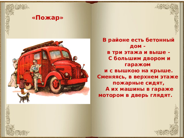 «Пожар» В районе есть бетонный дом - в три этажа и выше -  С большим двором и гаражом и с вышкою на крыше. Сменяясь, в верхнем этаже пожарные сидят,  А их машины в гараже мотором в дверь глядят.       