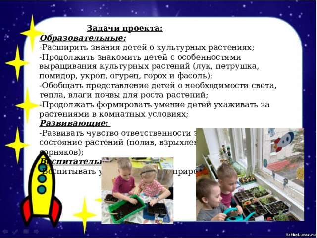    Задачи проекта:  Образовательные:  -Расширить знания детей о культурных растениях;  -Продолжить знакомить детей с особенностями выращивания культурных растений (лук, петрушка, помидор, укроп, огурец, горох и фасоль);  -Обобщать представление детей о необходимости света, тепла, влаги почвы для роста растений;  -Продолжать формировать умение детей ухаживать за растениями в комнатных условиях;  Развивающие:  -Развивать чувство ответственности за благополучное состояние растений (полив, взрыхление, прополка сорняков);  Воспитательные:  -Воспитывать у детей любовь к природе.  ​ 