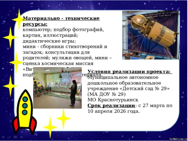 Материально - технические ресурсы:  компьютер; подбор фотографий, картин, иллюстраций; дидактические игры;  мини - сборники стихотворений и загадок; консультации для родителей; муляжи овощей, мини – сценка космическая миссия «Витаминка»;  подбор посадочного материала. Условия реализации проекта:  Муниципальное автономное дошкольное образовательное учреждение «Детский сад № 29» (МА ДОУ № 29)  МО Краснотурьинск  Срок реализации : с 27 марта по 10 апреля 2026 года. 