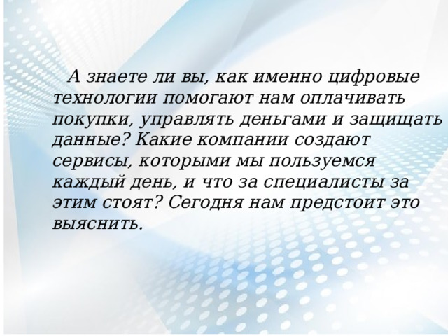  А знаете ли вы, как именно цифровые технологии помогают нам оплачивать покупки, управлять деньгами и защищать данные? Какие компании создают сервисы, которыми мы пользуемся каждый день, и что за специалисты за этим стоят? Сегодня нам предстоит это выяснить. 