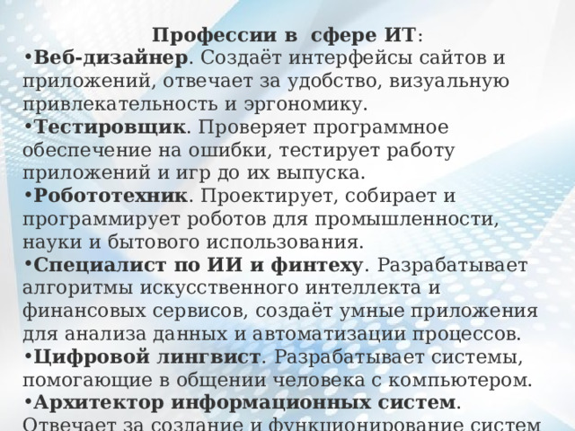 Профессии в сфере ИТ : Веб-дизайнер . Создаёт интерфейсы сайтов и приложений, отвечает за удобство, визуальную привлекательность и эргономику. Тестировщик . Проверяет программное обеспечение на ошибки, тестирует работу приложений и игр до их выпуска. Робототехник . Проектирует, собирает и программирует роботов для промышленности, науки и бытового использования. Специалист по ИИ и финтеху . Разрабатывает алгоритмы искусственного интеллекта и финансовых сервисов, создаёт умные приложения для анализа данных и автоматизации процессов. Цифровой лингвист . Разрабатывает системы, помогающие в общении человека с компьютером. Архитектор информационных систем . Отвечает за создание и функционирование систем обработки данных. 