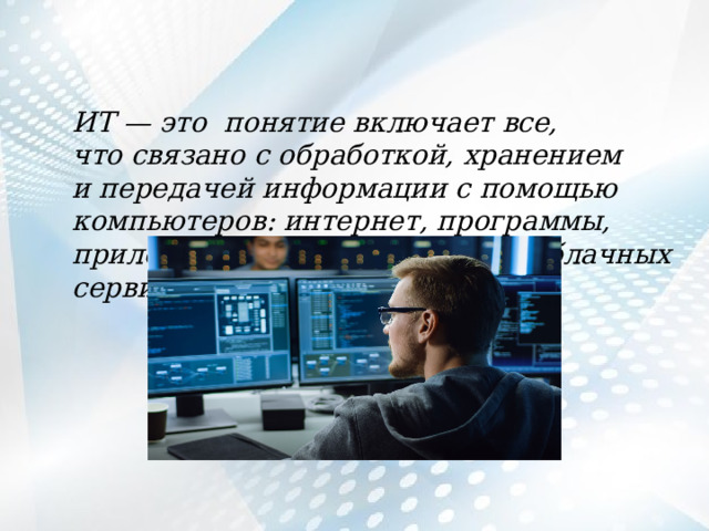 ИT — это понятие включает все, что связано с обработкой, хранением и передачей информации с помощью компьютеров: интернет, программы, приложения, создание сайтов, облачных сервисов. 