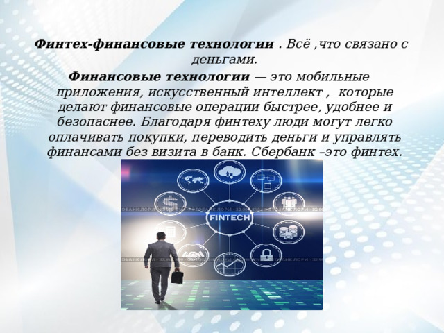  Финтех-финансовые технологии . Всё ,что связано с деньгами. Финансовые технологии — это мобильные приложения, искусственный интеллект , которые делают финансовые операции быстрее, удобнее и безопаснее. Благодаря финтеху люди могут легко оплачивать покупки, переводить деньги и управлять финансами без визита в банк. Сбербанк –это финтех. 