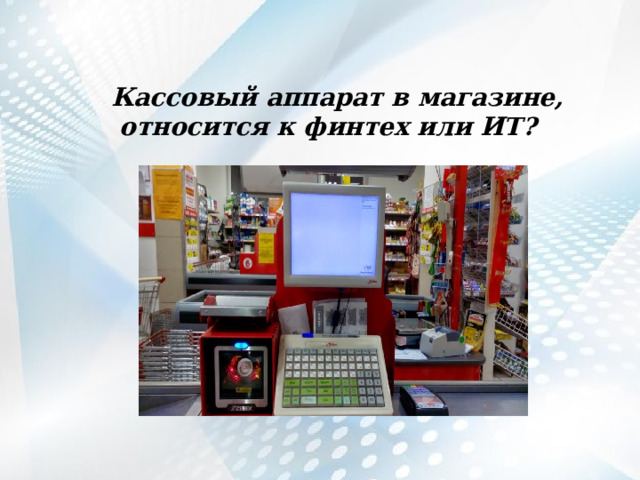   Кассовый аппарат в магазине, относится к финтех или ИТ?   