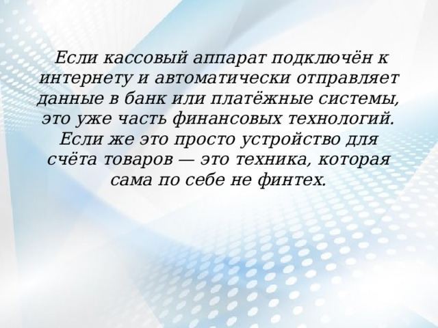  Если кассовый аппарат подключён к интернету и автоматически отправляет данные в банк или платёжные системы, это уже часть финансовых технологий. Если же это просто устройство для счёта товаров — это техника, которая сама по себе не финтех. 