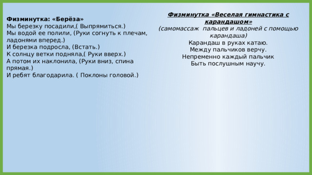 Физминутка «Веселая гимнастика с карандашом» (самомассаж  пальцев и ладоней с помощью карандаша) Карандаш в руках катаю. Между пальчиков верчу. Непременно каждый пальчик Быть послушным научу. Физминутка: «Берёза»  Мы березку посадили,( Выпрямиться.)  Мы водой ее полили, (Руки согнуть к плечам, ладонями вперед.)  И березка подросла, (Встать.)  К солнцу ветки подняла,( Руки вверх.)  А потом их наклонила, (Руки вниз, спина прямая.)  И ребят благодарила. ( Поклоны головой.) 