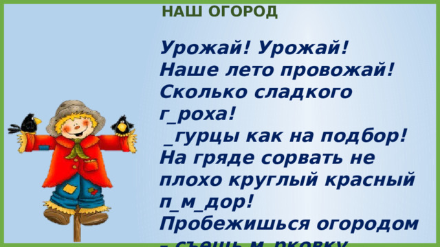 НАШ ОГОРОД Урожай! Урожай! Наше лето провожай! Сколько сладкого г_роха!  _гурцы как на подбор! На гряде сорвать не плохо круглый красный п_м_дор! Пробежишься огородом – съешь м_рковку мимоходом. (Е. Трутнева) 