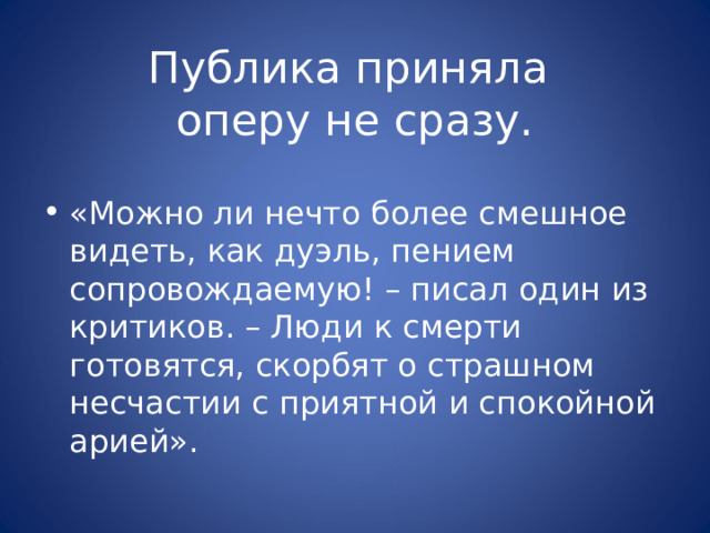 Публика приняла  оперу не сразу. «Можно ли нечто более смешное видеть, как дуэль, пением сопровождаемую! – писал один из критиков. – Люди к смерти готовятся, скорбят о страшном несчастии с приятной и спокойной арией». 