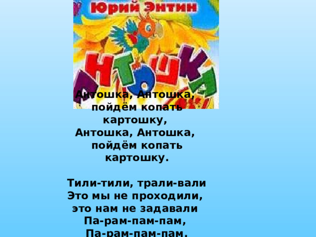 Антошка, Антошка, пойдём копать картошку, Антошка, Антошка, пойдём копать картошку.  Тили-тили, трали-вали Это мы не проходили, это нам не задавали Па-рам-пам-пам, Па-рам-пам-пам. 