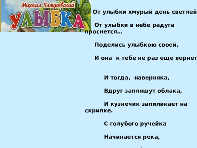 От улыбки хмурый день светлей,   От улыбки в небе радуга проснется…   Поделись улыбкою своей,   И она к тебе не раз еще вернется.    И тогда, наверняка,   Вдруг запляшут облака,   И кузнечик запиликает на скрипке.   С голубого ручейка   Начинается река,   Ну, а дружба начинается с улыбки.   