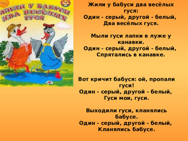 Жили у бабуси два весёлых гуся: Один - серый, другой - белый, Два весёлых гуся.  Мыли гуси лапки в луже у канавки. Один - серый, другой - белый, Спрятались в канавке. Вот кричит бабуся: ой, пропали гуси! Один - серый, другой - белый, Гуси мои, гуси.  Выходили гуси, кланялись бабусе. Один - серый, другой - белый, Кланялись бабусе. 