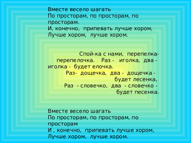 Вместе весело шагать По просторам, по просторам, по просторам. И, конечно, припевать лучше хором, Лучше хором, лучше хором.  Спой-ка с нами, перепелка-перепелочка. Раз - иголка, два - иголка - будет елочка. Раз- дощечка, два - дощечка - будет лесенка,  Раз - словечко, два - словечко -  будет песенка. Вместе весело шагать По просторам, по просторам, по просторам И , конечно, припевать лучше хором, Лучше хором, лучше хором. 