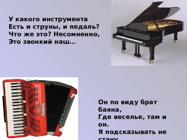 У какого инструмента Есть и струны, и педаль? Что же это? Несомненно, Это звонкий наш… Он по виду брат баяна, Где веселье, там и он. Я подсказывать не стану, Всем знаком… 