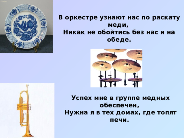 В оркестре узнают нас по раскату меди, Никак не обойтись без нас и на обеде. Успех мне в группе медных обеспечен, Нужна я в тех домах, где топят печи. 