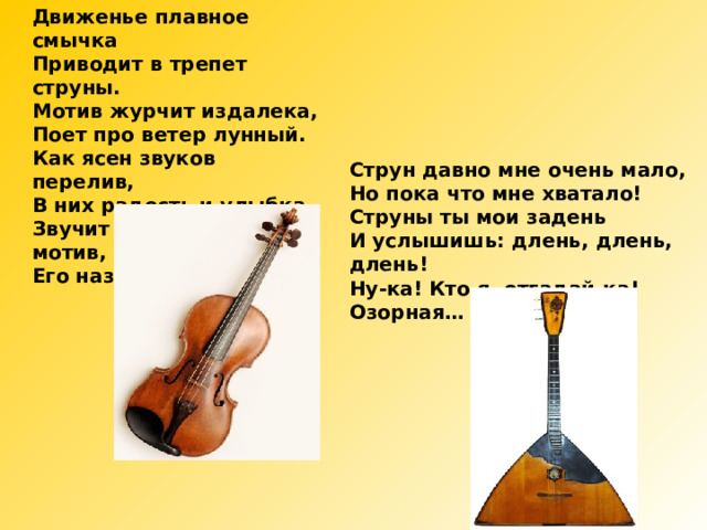Движенье плавное смычка Приводит в трепет струны. Мотив журчит издалека, Поет про ветер лунный. Как ясен звуков перелив, В них радость и улыбка, Звучит мечтательный мотив, Его названье - … Струн давно мне очень мало, Но пока что мне хватало! Струны ты мои задень И услышишь: длень, длень, длень! Ну-ка! Кто я, отгадай-ка! Озорная… 