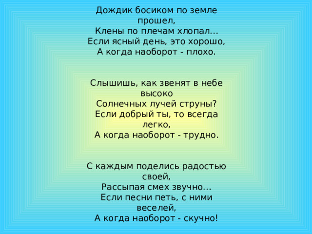 Дождик босиком по земле прошел, Клены по плечам хлопал… Если ясный день, это хорошо, А когда наоборот - плохо. Слышишь, как звенят в небе высоко Солнечных лучей струны? Если добрый ты, то всегда легко, А когда наоборот - трудно. С каждым поделись радостью своей, Рассыпая смех звучно… Если песни петь, с ними веселей, А когда наоборот - скучно! 