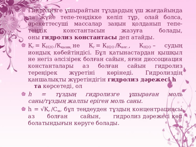 Гидролизге ұшырайтын тұздардың үш жағдайында да жүйе тепе-теңдікке келіп тұр, олай болса, әрекеттесуші массалар заңын қолданып тепе-теңдік константасын жазуға болады, оны  гидролиз константасы  деп атайды. К г  =  К Н2О  /К қышқ.  не К г  =  К Н2О  /К нег. , К Н2О  – судың иондық көбейтіндісі. Бұл қатынастардан қышқыл не негіз әлсізірек болған сайын, яғни диссоциация константалары аз болған сайын гидролиз тереңірек жүретіні көрінеді. Гидролиздің қаншалықты жүретіндігін  гидролиз дәрежесі һ та  көрсетеді, ол h = тұздың гидролизге ұшыраған моль саны/тұздың жалпы еріген моль саны . h = √К г  /С м , бұл теңдеуден тұздың концентрациясы аз болған сайын, гидролиз   дәрежесі   көп болатындығын көруге болады. 