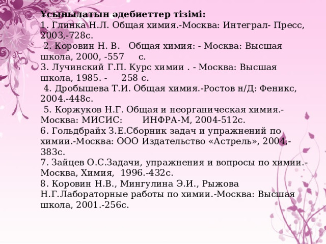 Ұсынылатын әдебиеттер тізімі: 1. Глинка Н.Л. Общая химия.-Москва: Интеграл- Пресс, 2003,-728с.  2. Коровин Н. В. Общая химия: - Москва: Высшая школа, 2000, -557 с. 3. Лучинский Г.П. Курс химии . - Москва: Высшая школа, 1985. - 258 с.  4. Дроб ы шева Т.И. Общая химия.-Ростов н/Д: Феникс, 2004.-448с.  5. Коржуков Н.Г. Общая и неорганическая химия.- Москва: МИСИС: ИНФРА-М, 2004-512с. 6. Гольдбрайх З.Е.Сборник задач и упражнений по химии.-Москва: ООО  Издательство «Астрель», 2004,-383с. 7. Зайцев О.С.Задачи, упражнения и вопросы по химии.-Москва, Химия, 1996.-432с. 8. Коровин Н.В., Мингулина Э.И., Рыжова Н.Г.Лабораторные работы по химии.-Москва: Высшая школа, 2001.-256с. 