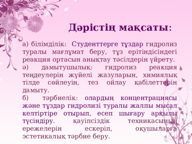   Дәрістің мақсаты : а ) білімділік: Студенттерге тұздар гидролиз туралы мағлұмат беру, тұз ерітіндісіндегі реакция ортасын анықтау тәсілдерін үйрету. ә) дамытушылық: гидролиз реакция теңдеулерін жүйелі жазуларын, химиялық тілде сөйлеуін, тез ойлау қабілеттерін дамыту. б) тәрбиелік: олардың концентрациясы және тұздар гидролизі туралы жалпы мысал келтіртіре отырып, есеп шығару арқылы түсіндіру. қауіпсіздік техникасының ережелерін ескеріп, оқушыларға эстетикалық тәрбие беру. 