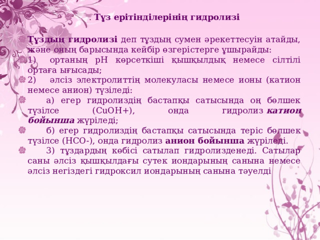 . Тұз ерітінділерінің гидролизі Тұздың гидролизі деп тұздың сумен әрекеттесуін атайды, және оның барысында кейбір өзгерістерге ұшырайды: 1)     ортаның рН көрсеткіші қышқылдық немесе сілтілі ортаға ығысады; 2)     әлсіз электролиттің молекуласы немесе ионы (катион немесе анион) түзіледі:         а) егер гидролиздің бастапқы сатысында оң бөлшек түзілсе ( CuOH+ ), онда гидролиз  катион бойынша  жүріледі;         б) егер гидролиздің бастапқы сатысында теріс бөлшек түзілсе ( HCO- ), онда гидролиз  анион бойынша  жүріледі.         3) тұздардың көбісі сатылап гидролизденеді. Сатылар саны әлсіз қышқылдағы сутек иондарының санына немесе әлсіз негіздегі гидроксил иондарының санына тәуелді 