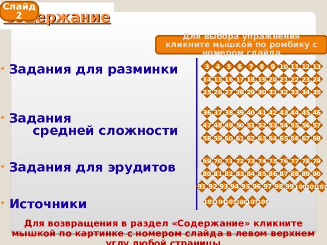 Слайд 2 Содержание Для выбора упражнения кликните мышкой по ромбику с номером слайда 3 5 12 11 10 9 8 7 6 4 13  Задания для разминки      Задания  средней сложности    Задания для эрудитов    Источники  19 23 22 20 21 18 14 16 15 24 17 30 33 32 31 34 29 28 27 26 35 25 45 44 43 42 41 40 39 38 37 46 36 56 55 54 52 53 49 51 48 57 47 50 63 67 66 65 64 62 61 60 59 68 58 74 78 77 76 75 69 73 72 71 70 79 89 85 88 87 86 90 84 82 81 80 83 96 100 99 98 97 95 94 93 92 101 91 102 103 104 105 106 107 108 Для возвращения в раздел «Содержание» кликните мышкой по картинке с номером слайда в левом верхнем углу любой страницы 