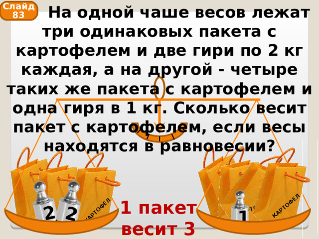  На одной чаше весов лежат три одинаковых пакета с картофелем и две гири по 2 кг каждая, а на другой - четыре таких же пакета с картофелем и одна гиря в 1 кг. Сколько весит пакет с картофелем, если весы находятся в равновесии? КАРТОФЕЛЬ КАРТОФЕЛЬ КАРТОФЕЛЬ КАРТОФЕЛЬ КАРТОФЕЛЬ КАРТОФЕЛЬ 2 КАРТОФЕЛЬ 2 Слайд 83 1 пакет весит 3 кг 1 