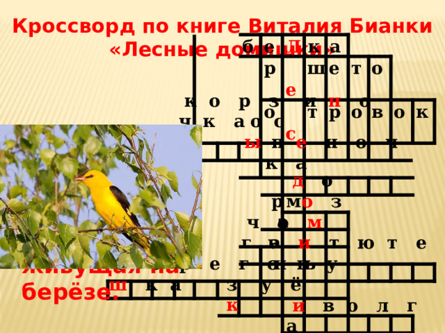 Кроссворд по книге Виталия Бианки «Лесные домишки» б е Л р к  е о а ш  с е т р т о о в о к  к о р  з и н о ч к а  о с ы  п е  н о ч к а 13. Золотая птица с чёрными крыльями, живущая на берёзе.  д о м  р  о  з а  ч о м г а  в и  т ю т е н ь  б е р е г о в у ш к а  з  у  ё к  и  в о л г а 