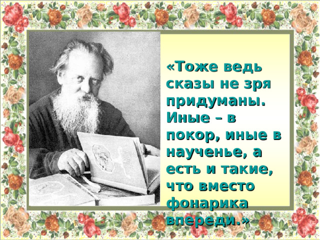 « Тоже ведь сказы не зря придуманы. Иные – в покор, иные в наученье, а есть и такие, что вместо фонарика впереди.»  П.П.Бажов. 