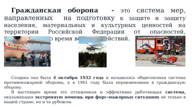  Гражданская оборона - это система мер, направленных на подготовку к защите и защиту населения, материальных и культурных ценностей на территории Российской Федерации от опасностей, возникающих во время военных действий.  Создана она была 4 октября 1932 года и называлась общесоюзная система противопожарной обороны, а в 1961 году была переименована в гражданскую оборону.  В настоящее время это отлаженная и эффективно работающая система, оказывающая экстренную помощь при форс-мажорных ситуациях не  только в нашей стране, но и за рубежом. 