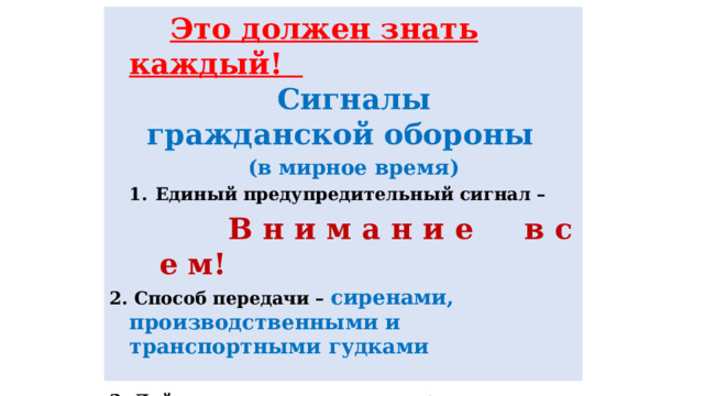  Это должен знать каждый!  Сигналы гражданской обороны  (в мирное время) Единый предупредительный сигнал –  В н и м а н и е в с е м! 2. Способ передачи – сиренами, производственными и транспортными гудками  3. Действия по сигналу - включить радио, телеприёмник для прослушивания экстренного сообщения.  