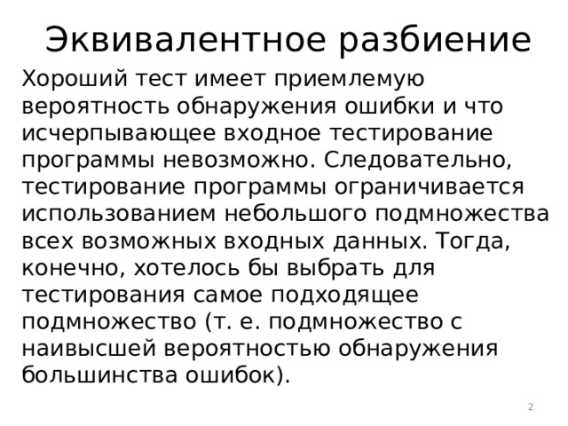  Эквивалентное разбиение Хороший тест имеет приемлемую вероятность обнаружения ошибки и что исчерпывающее входное тестирование программы невозможно. Следовательно, тестирование программы ограничивается использованием небольшого подмножества всех возможных входных данных. Тогда, конечно, хотелось бы выбрать для тестирования самое подходящее подмножество (т. е. подмножество с наивысшей вероятностью обнаружения большинства ошибок).  