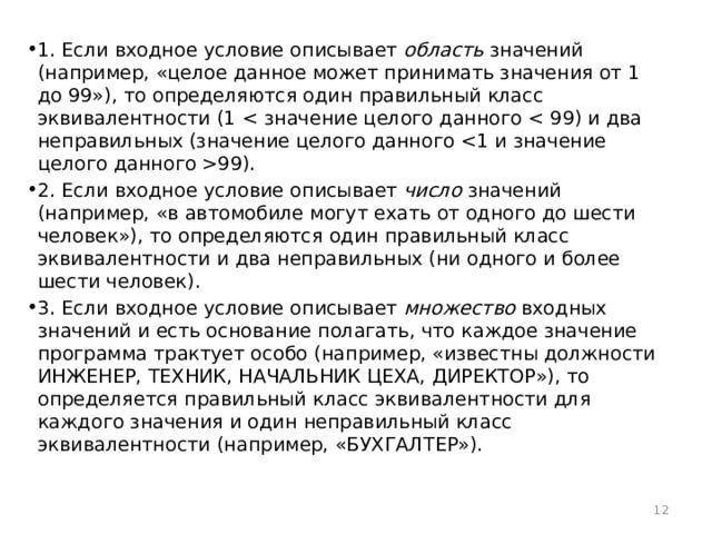 1. Если входное условие описывает область значений (например, «целое данное может принимать значения от 1 до 99»), то определяются один правильный класс эквивалентности (1 99). 2. Если входное условие описывает число значений (например, «в автомобиле могут ехать от одного до шести человек»), то определяются один правильный класс эквивалентности и два неправильных (ни одного и более шести человек). 3. Если входное условие описывает множество входных значений и есть основание полагать, что каждое значение программа трактует особо (например, «известны должности ИНЖЕНЕР, ТЕХНИК, НАЧАЛЬНИК ЦЕХА, ДИРЕКТОР»), то определяется правильный класс эквивалентности для каждого значения и один неправильный класс эквивалентности (например, «БУХГАЛТЕР»).  