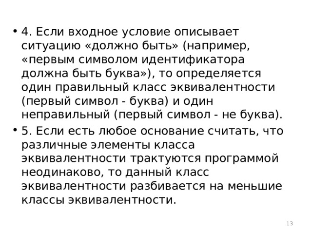 4. Если входное условие описывает ситуацию «должно быть» (например, «первым символом идентификатора должна быть буква»), то определяется один правильный класс эквивалентности (первый символ - буква) и один неправильный (первый символ - не буква). 5. Если есть любое основание считать, что различные элементы класса эквивалентности трактуются программой неодинаково, то данный класс эквивалентности разбивается на меньшие классы эквивалентности.  