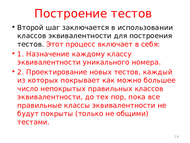 Построение тестов Второй шаг заключается в использовании классов эквивалентности для построения тестов. Этот процесс включает в себя: 1. Назначение каждому классу эквивалентности уникального номера. 2. Проектирование новых тестов, каждый из которых покрывает как можно большее число непокрытых правильных классов эквивалентности, до тех пор, пока все правильные классы эквивалентности не будут покрыты (только не общими) тестами.  