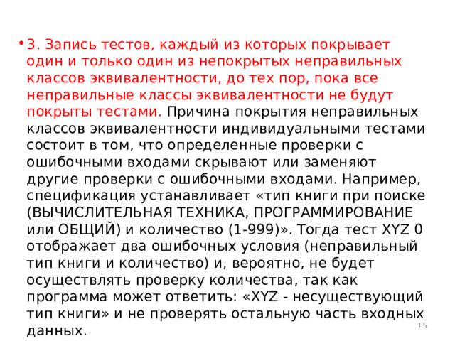 3. Запись тестов, каждый из которых покрывает один и только один из непокрытых неправильных классов эквивалентности, до тех пор, пока все неправильные классы эквивалентности не будут покрыты тестами. Причина покрытия неправильных классов эквивалентности индивидуальными тестами состоит в том, что определенные проверки с ошибочными входами скрывают или заменяют другие проверки с ошибочными входами. Например, спецификация устанавливает «тип книги при поиске (ВЫЧИСЛИТЕЛЬНАЯ ТЕХНИКА, ПРОГРАММИРОВАНИЕ или ОБЩИЙ) и количество (1-999)». Тогда тест XYZ 0 отображает два ошибочных условия (неправильный тип книги и количество) и, вероятно, не будет осуществлять проверку количества, так как программа может ответить: «XYZ - несуществующий тип книги» и не проверять остальную часть входных данных.  