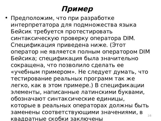 Пример Предположим, что при разработке интерпретатора для подмножества языка Бейсик требуется протестировать синтаксическую проверку оператора DIM. Спецификация приведена ниже. (Этот оператор не является полным оператором DIM Бейсика; спецификация была значительно сокращена, что позволило сделать ее «учебным примером». Не следует думать, что тестирование реальных программ так же легко, как в этом примере.) В спецификации элементы, написанные латинскими буквами, обозначают синтаксические единицы, которые в реальных операторах должны быть заменены соответствующими значениями, в квадратные скобки заключены необязательные элементы, многоточие показывает, что предшествующий ему элемент может быть повторен подряд несколько раз.  
