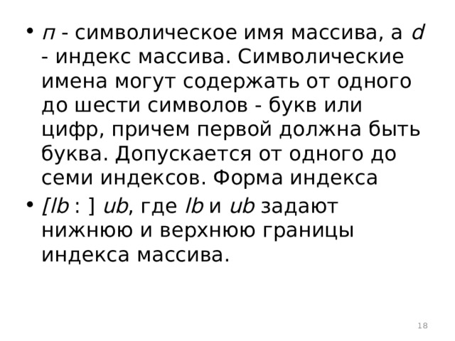 п - символическое имя массива, а d - индекс массива. Символические имена могут содержать от одного до шести символов - букв или цифр, причем первой должна быть буква. Допускается от одного до семи индексов. Форма индекса [lb : ] ub , где lb и ub задают нижнюю и верхнюю границы индекса массива.  
