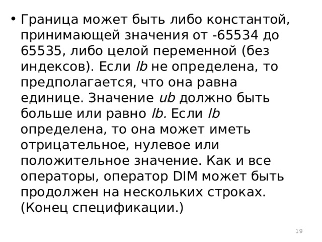 Граница может быть либо константой, принимающей значения от -65534 до 65535, либо целой переменной (без индексов). Если lb не определена, то предполагается, что она равна единице. Значение ub должно быть больше или равно lb. Если lb определена, то она может иметь отрицательное, нулевое или положительное значение. Как и все операторы, оператор DIM может быть продолжен на нескольких строках. (Конец спецификации.)  