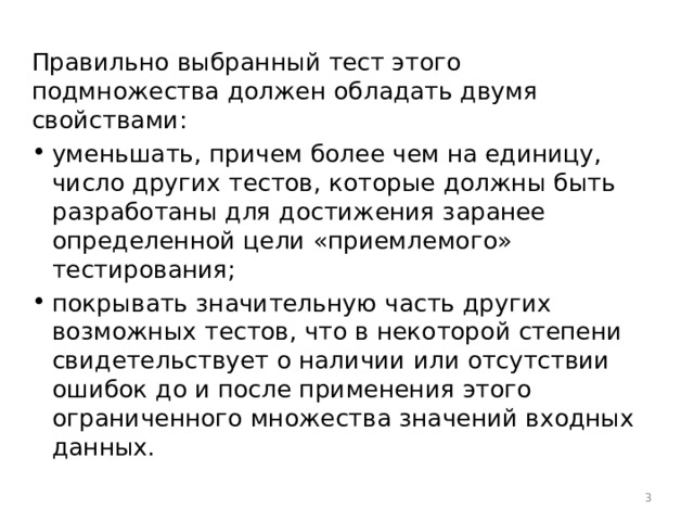 Правильно выбранный тест этого подмножества должен обладать двумя свойствами: уменьшать, причем более чем на единицу, число других тестов, которые должны быть разработаны для достижения заранее определенной цели «приемлемого» тестирования; покрывать значительную часть других возможных тестов, что в некоторой степени свидетельствует о наличии или отсутствии ошибок до и после применения этого ограниченного множества значений входных данных.  