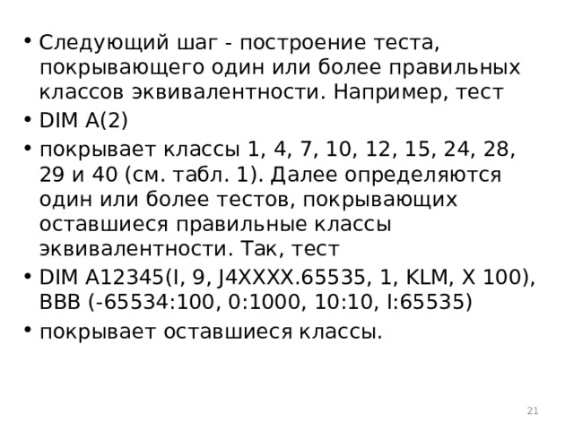 Следующий шаг - построение теста, покрывающего один или более правильных классов эквивалентности. Например, тест DIM A(2) покрывает классы 1, 4, 7, 10, 12, 15, 24, 28, 29 и 40 (см. табл. 1). Далее определяются один или более тестов, покрывающих оставшиеся правильные классы эквивалентности. Так, тест DIM A12345(I, 9, J4XXXX.65535, 1, KLM, X 100), ВВВ (-65534:100, 0:1000, 10:10, I:65535) покрывает оставшиеся классы.  
